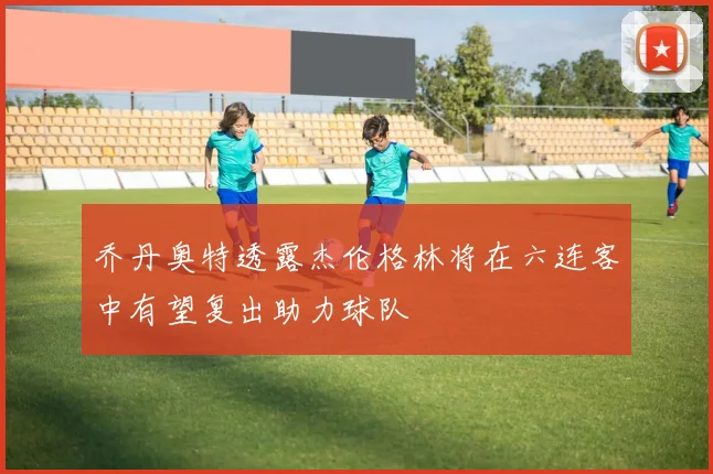 乔丹奥特透露杰伦格林将在六连客中有望复出助力球队