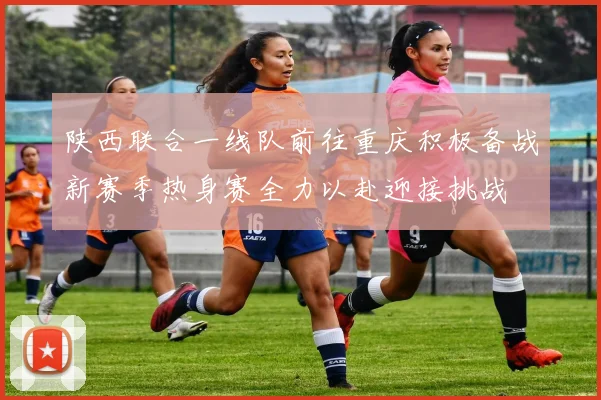 陕西联合一线队前往重庆积极备战新赛季热身赛全力以赴迎接挑战