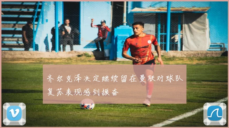 齐尔克泽决定继续留在曼联对球队复苏表现感到振奋