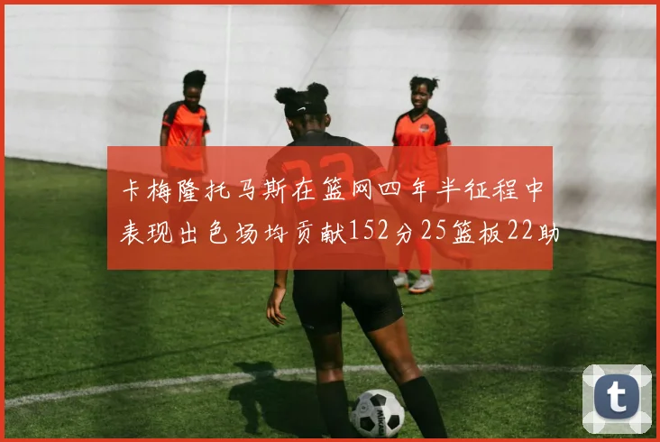 卡梅隆托马斯在篮网四年半征程中表现出色场均贡献152分25篮板22助攻