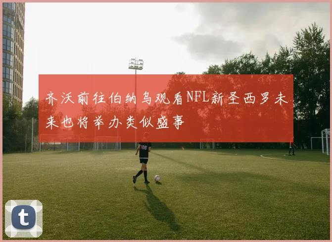 齐沃前往伯纳乌观看NFL新圣西罗未来也将举办类似盛事