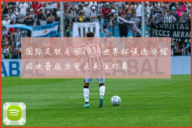 国际足联考察2030世界杯候选场馆诺坎普成为重点关注对象