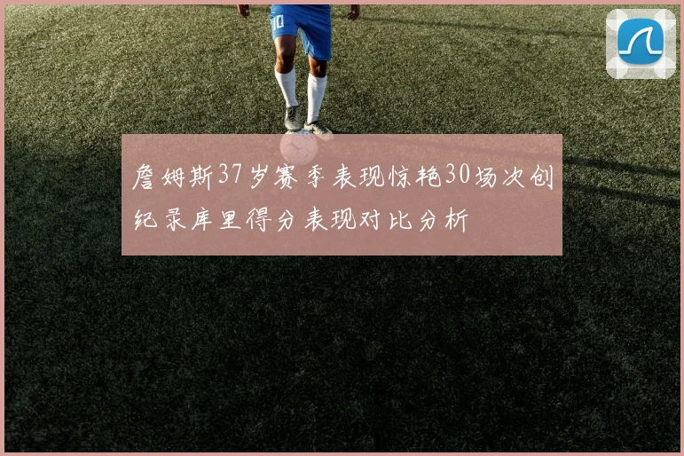詹姆斯37岁赛季表现惊艳30场次创纪录库里得分表现对比分析