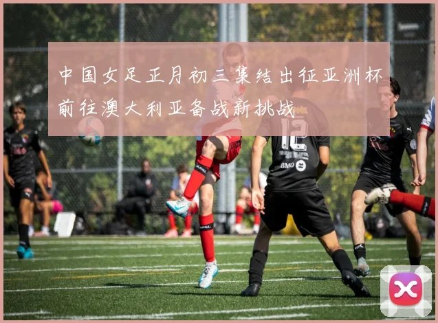 中国女足正月初三集结出征亚洲杯前往澳大利亚备战新挑战