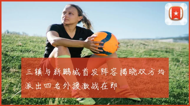 三镇与新鹏城首发阵容揭晓双方均派出四名外援激战在即