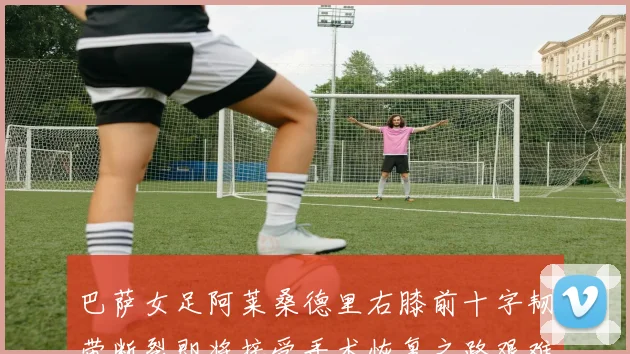 巴萨女足阿莱桑德里右膝前十字韧带断裂即将接受手术恢复之路艰难