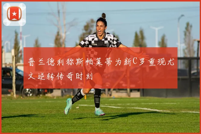 普兰德利称斯帕莱蒂为新C罗重现尤文逆转传奇时刻