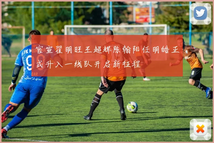 官宣翟明旺王超辉陈翰阳任明皓正式升入一线队开启新征程
