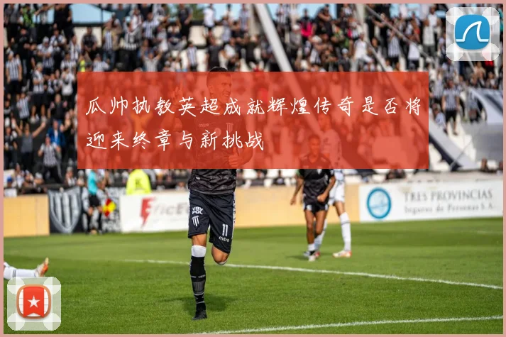 瓜帅执教英超成就辉煌传奇是否将迎来终章与新挑战