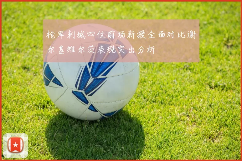 枪军刺城四位前场新援全面对比谢尔基维尔茨表现突出分析