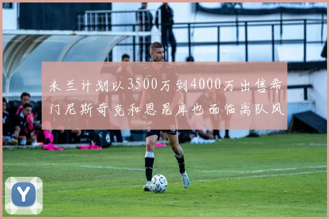 米兰计划以3500万到4000万出售希门尼斯奇克和恩昆库也面临离队风险