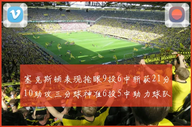 塞克斯顿表现抢眼9投6中斩获21分10助攻三分球神准6投5中助力球队胜利