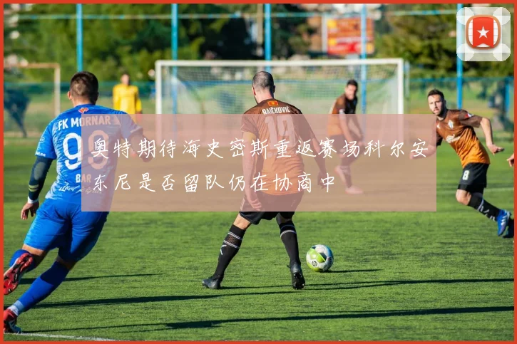 奥特期待海史密斯重返赛场科尔安东尼是否留队仍在协商中