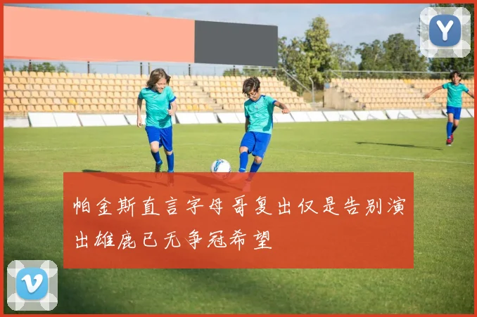 帕金斯直言字母哥复出仅是告别演出雄鹿已无争冠希望