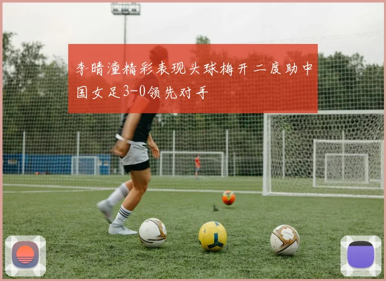李晴潼精彩表现头球梅开二度助中国女足3-0领先对手