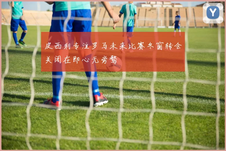 皮西利专注罗马未来比赛冬窗转会关闭在即心无旁骛