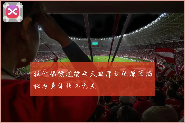 拉什福德连续两天缺席训练原因揭秘与身体状况无关