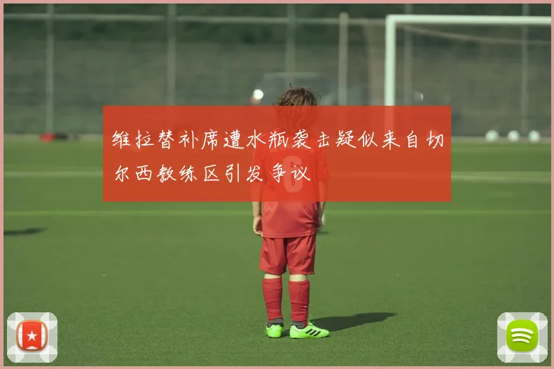 维拉替补席遭水瓶袭击疑似来自切尔西教练区引发争议