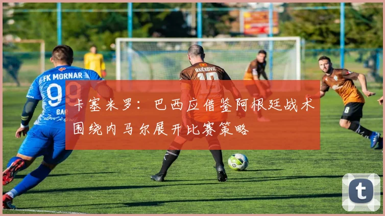 卡塞米罗：巴西应借鉴阿根廷战术围绕内马尔展开比赛策略