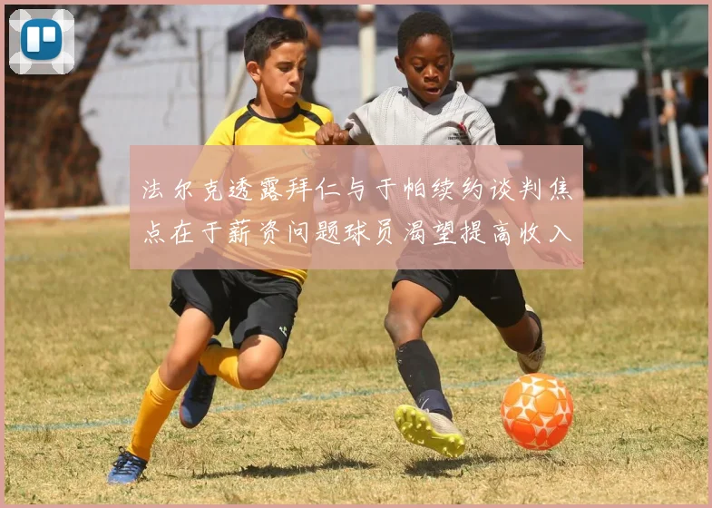 法尔克透露拜仁与于帕续约谈判焦点在于薪资问题球员渴望提高收入