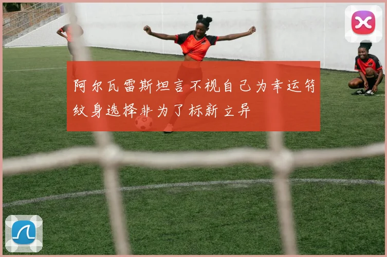 阿尔瓦雷斯坦言不视自己为幸运符纹身选择非为了标新立异