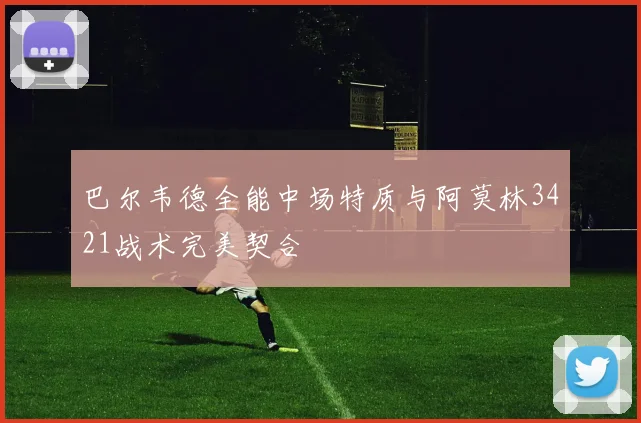 巴尔韦德全能中场特质与阿莫林3421战术完美契合