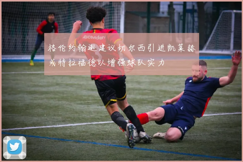 格伦约翰逊建议切尔西引进凯莱赫或特拉福德以增强球队实力
