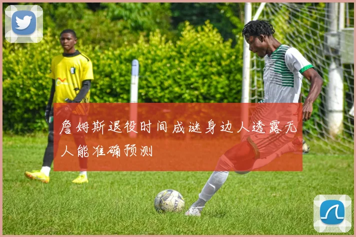 詹姆斯退役时间成谜身边人透露无人能准确预测
