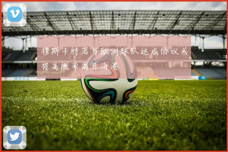 穆斯卡特若与欧洲球队达成协议或将高概率离开海港
