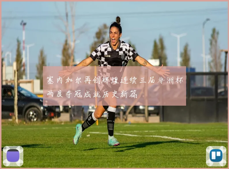 塞内加尔再创辉煌连续三届非洲杯两度夺冠成就历史新篇