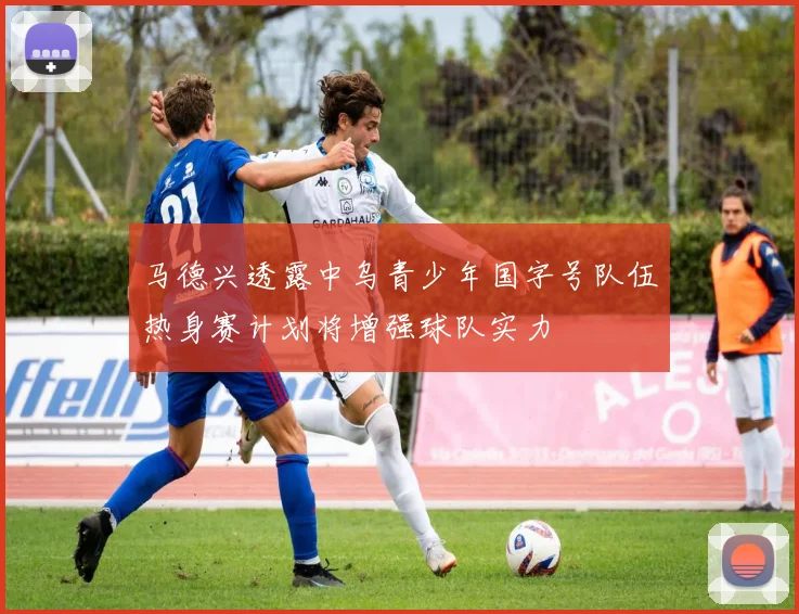 马德兴透露中乌青少年国字号队伍热身赛计划将增强球队实力