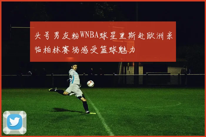 头号男友粉WNBA球星里斯赴欧洲亲临柏林赛场感受篮球魅力