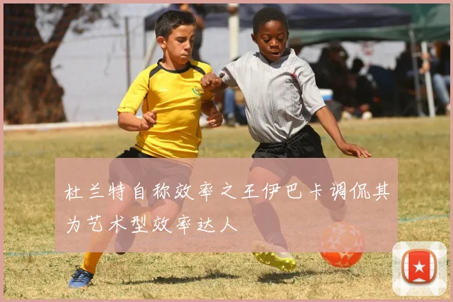 杜兰特自称效率之王伊巴卡调侃其为艺术型效率达人