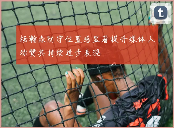 杨瀚森防守位置感显著提升媒体人称赞其持续进步表现