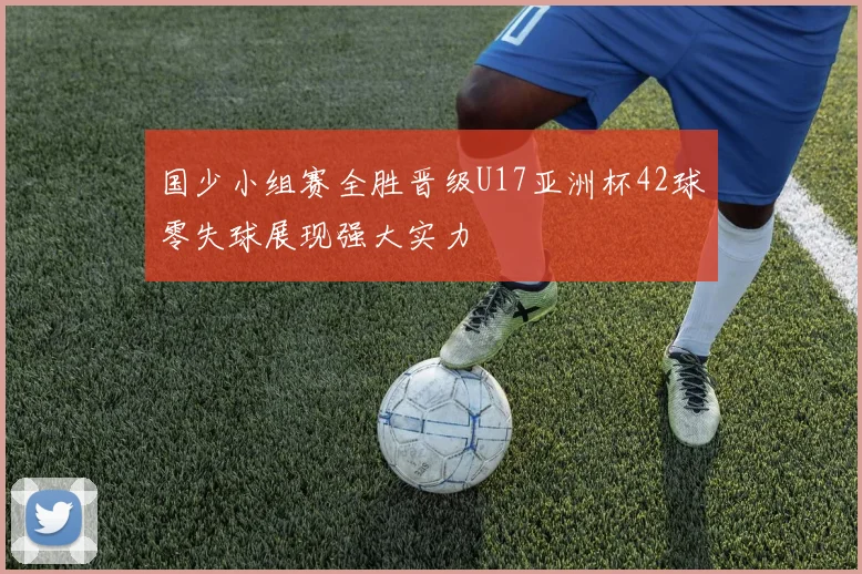 国少小组赛全胜晋级U17亚洲杯42球零失球展现强大实力