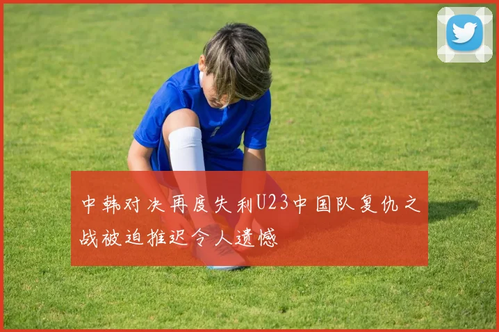 中韩对决再度失利U23中国队复仇之战被迫推迟令人遗憾